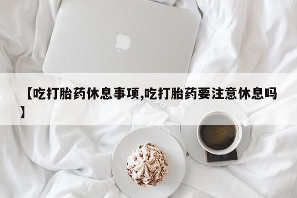 米非米索购买链接联系微信【吃打胎药休息事项,吃打胎药要注意休息吗】