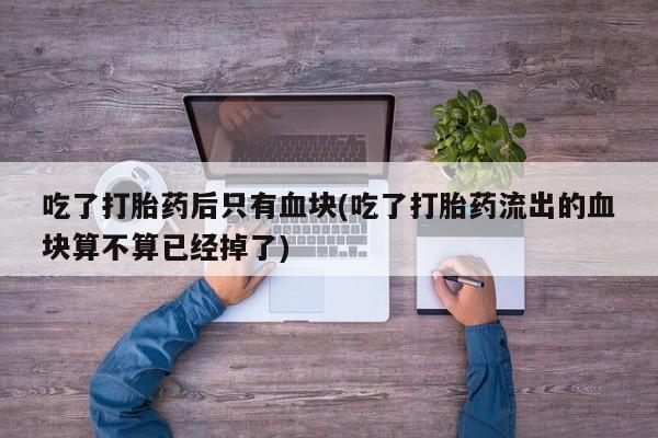 米非米索购买链接联系微信吃了打胎药后只有血块(吃了打胎药流出的血块算不算已经掉了)