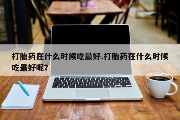 米非米索购买链接联系微信打胎药在什么时候吃最好.打胎药在什么时候吃最好呢？