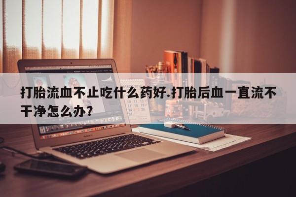 米非米索购买链接联系微信打胎流血不止吃什么药好.打胎后血一直流不干净怎么办？
