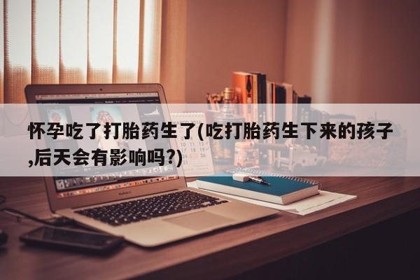 米非米索购买链接联系微信怀孕吃了打胎药生了(吃打胎药生下来的孩子,后天会有影响吗?)