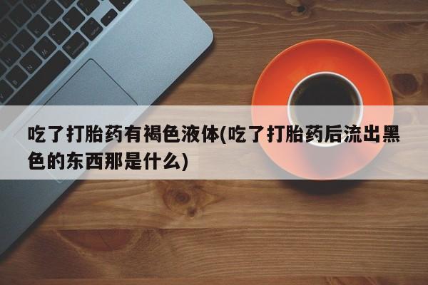 米非米索购买链接联系微信吃了打胎药有褐色液体(吃了打胎药后流出黑色的东西那是什么)