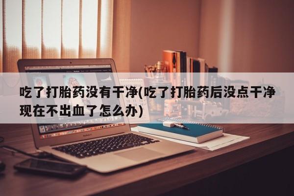 米非米索购买链接联系微信吃了打胎药没有干净(吃了打胎药后没点干净现在不出血了怎么办)