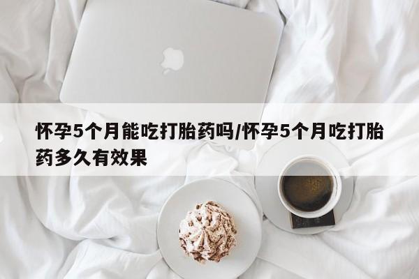 米非米索购买链接联系微信怀孕5个月能吃打胎药吗/怀孕5个月吃打胎药多久有效果