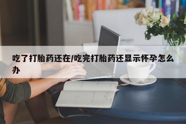 米非米索购买链接联系微信吃了打胎药还在/吃完打胎药还显示怀孕怎么办