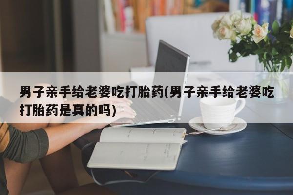 米非米索购买链接联系微信男子亲手给老婆吃打胎药(男子亲手给老婆吃打胎药是真的吗)