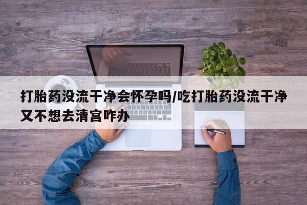 米非米索购买链接联系微信打胎药没流干净会怀孕吗/吃打胎药没流干净又不想去清宫咋办