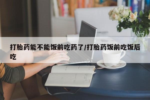 米非米索购买链接联系微信打胎药能不能饭前吃药了/打胎药饭前吃饭后吃