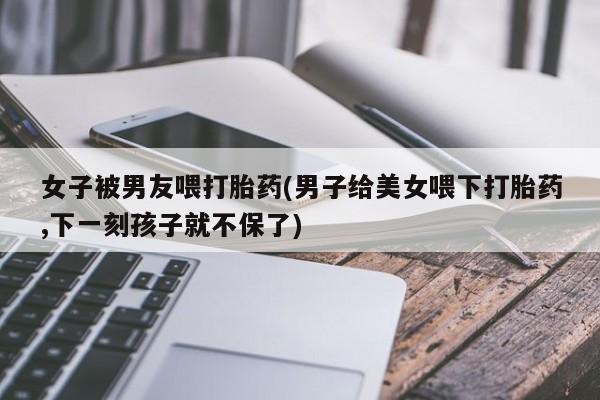 米非米索购买链接联系微信女子被男友喂打胎药(男子给美女喂下打胎药,下一刻孩子就不保了)
