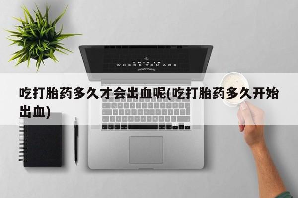米非米索购买链接联系微信吃打胎药多久才会出血呢(吃打胎药多久开始出血)
