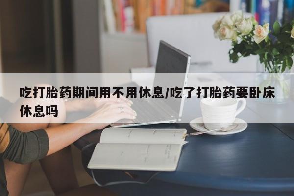 米非米索购买链接联系微信吃打胎药期间用不用休息/吃了打胎药要卧床休息吗