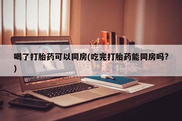 米非米索购买链接联系微信喝了打胎药可以同房(吃完打胎药能同房吗?)