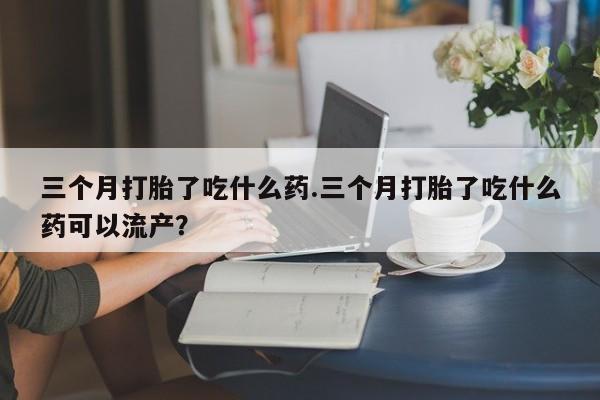 米非米索购买链接联系微信三个月打胎了吃什么药.三个月打胎了吃什么药可以流产？