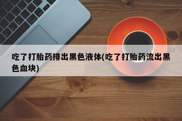 米非米索购买链接联系微信吃了打胎药排出黑色液体(吃了打胎药流出黑色血块)