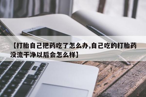 米非米索购买链接联系微信【打胎自己把药吃了怎么办,自己吃的打胎药没流干净以后会怎么样】