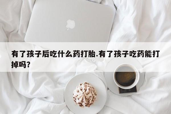 米非米索购买链接联系微信有了孩子后吃什么药打胎.有了孩子吃药能打掉吗？