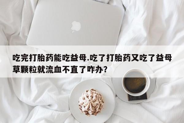 米非米索购买链接联系微信吃完打胎药能吃益母.吃了打胎药又吃了益母草颗粒就流血不直了咋办？