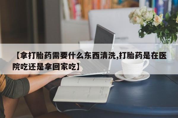 米非米索购买链接联系微信【拿打胎药需要什么东西清洗,打胎药是在医院吃还是拿回家吃】
