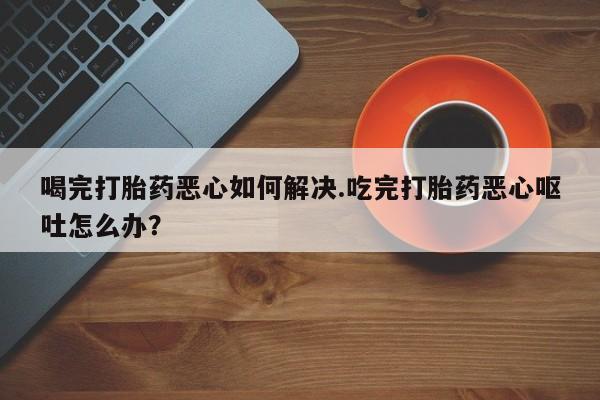 米非米索购买链接联系微信喝完打胎药恶心如何解决.吃完打胎药恶心呕吐怎么办？