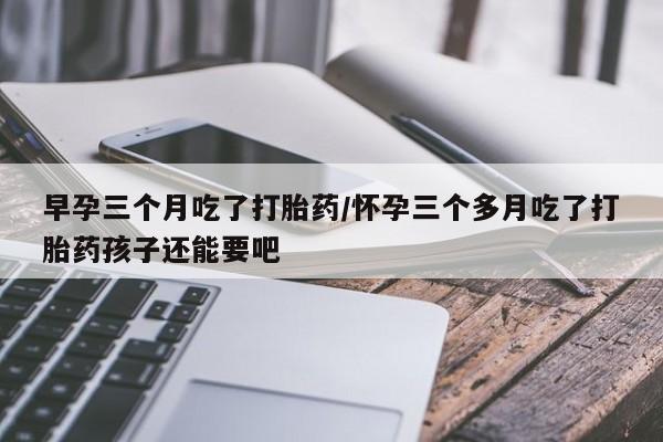 米非米索购买链接联系微信早孕三个月吃了打胎药/怀孕三个多月吃了打胎药孩子还能要吧