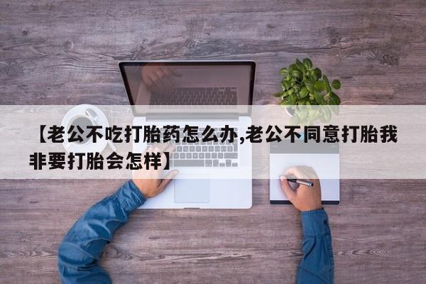 米非米索购买链接联系微信【老公不吃打胎药怎么办,老公不同意打胎我非要打胎会怎样】