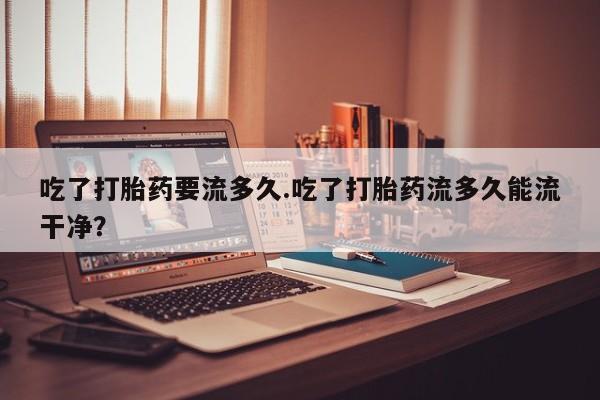 米非米索购买链接联系微信吃了打胎药要流多久.吃了打胎药流多久能流干净？