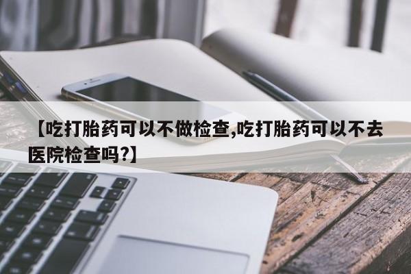 米非米索购买链接联系微信【吃打胎药可以不做检查,吃打胎药可以不去医院检查吗?】