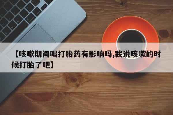 米非米索购买链接联系微信【咳嗽期间喝打胎药有影响吗,我说咳嗽的时候打胎了吧】