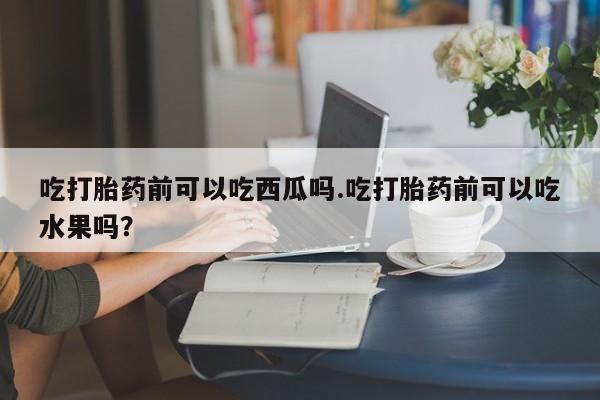 米非米索购买链接联系微信吃打胎药前可以吃西瓜吗.吃打胎药前可以吃水果吗？