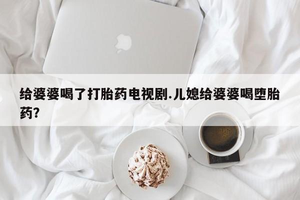 米非米索购买链接联系微信给婆婆喝了打胎药电视剧.儿媳给婆婆喝堕胎药？