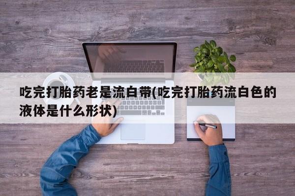 米非米索购买链接联系微信吃完打胎药老是流白带(吃完打胎药流白色的液体是什么形状)