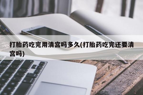 米非米索购买链接联系微信打胎药吃完用清宫吗多久(打胎药吃完还要清宫吗)