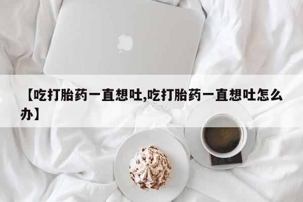 米非米索购买链接联系微信【吃打胎药一直想吐,吃打胎药一直想吐怎么办】