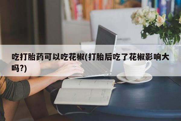 米非米索购买链接联系微信吃打胎药可以吃花椒(打胎后吃了花椒影响大吗?)