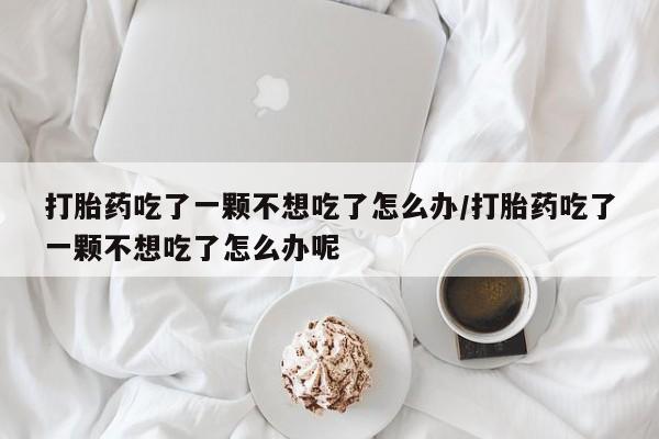 米非米索购买链接联系微信打胎药吃了一颗不想吃了怎么办/打胎药吃了一颗不想吃了怎么办呢