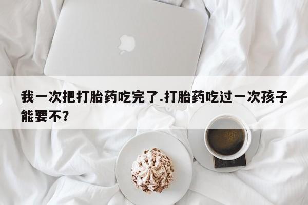 米非米索购买链接联系微信我一次把打胎药吃完了.打胎药吃过一次孩子能要不？