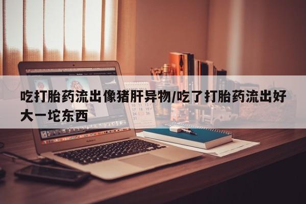 米非米索购买链接联系微信吃打胎药流出像猪肝异物/吃了打胎药流出好大一坨东西