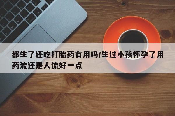 米非米索购买链接联系微信都生了还吃打胎药有用吗/生过小孩怀孕了用药流还是人流好一点