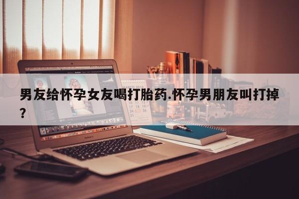 米非米索购买链接联系微信男友给怀孕女友喝打胎药.怀孕男朋友叫打掉？