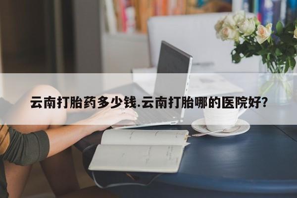 米非米索购买链接联系微信云南打胎药多少钱.云南打胎哪的医院好？