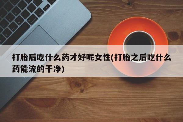 米非米索购买链接联系微信打胎后吃什么药才好呢女性(打胎之后吃什么药能流的干净)