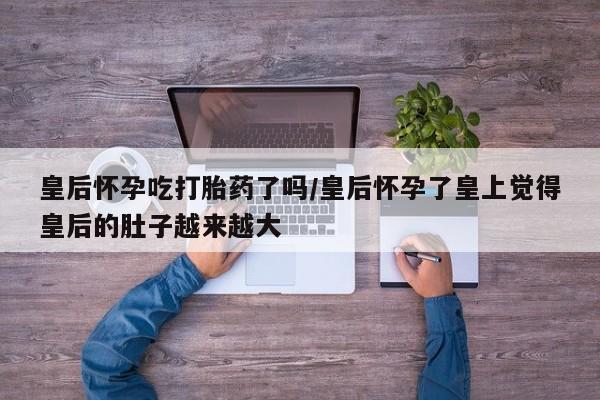 米非米索购买链接联系微信皇后怀孕吃打胎药了吗/皇后怀孕了皇上觉得皇后的肚子越来越大