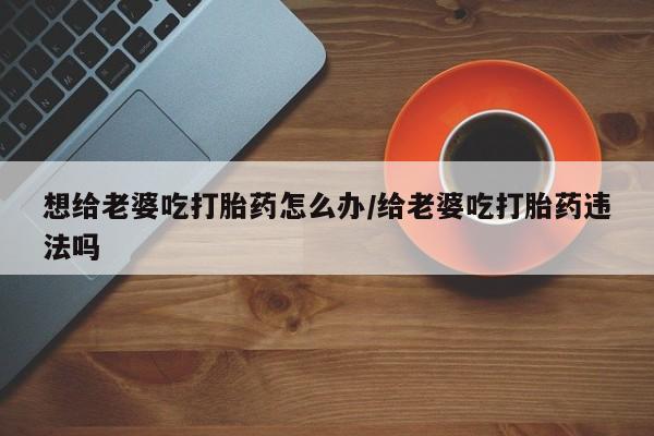 米非米索购买链接联系微信想给老婆吃打胎药怎么办/给老婆吃打胎药违法吗
